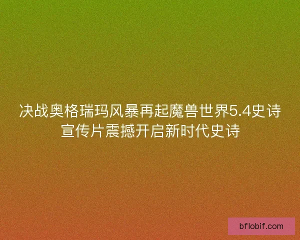 决战奥格瑞玛风暴再起魔兽世界5.4史诗宣传片震撼开启新时代史诗