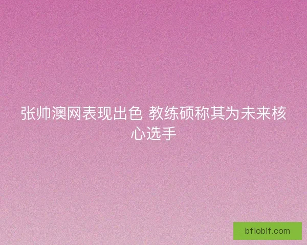 张帅澳网表现出色 教练硕称其为未来核心选手