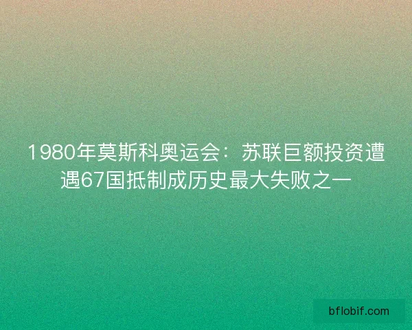 1980年莫斯科奥运会：苏联巨额投资遭遇67国抵制成历史最大失败之一