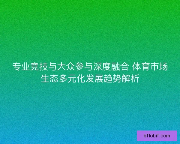 专业竞技与大众参与深度融合 体育市场生态多元化发展趋势解析