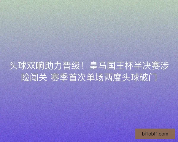 头球双响助力晋级！皇马国王杯半决赛涉险闯关 赛季首次单场两度头球破门